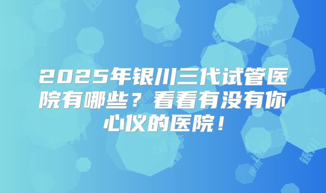 2025年银川三代试管医院有哪些？看看有没有你心仪的医院！