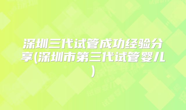 深圳三代试管成功经验分享(深圳市第三代试管婴儿)