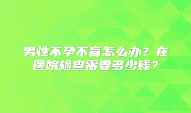 男性不孕不育怎么办？在医院检查需要多少钱？