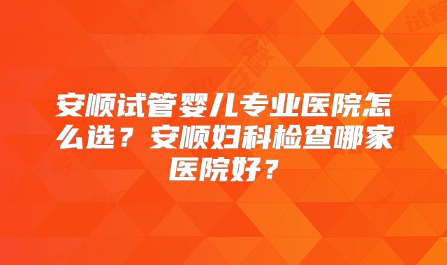 安顺试管婴儿专业医院怎么选?安顺妇科检查哪家医院好?