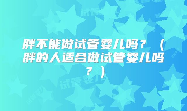 胖不能做试管婴儿吗？（胖的人适合做试管婴儿吗？）