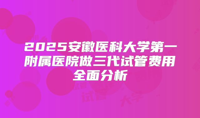 2025安徽医科大学第一附属医院做三代试管费用全面分析