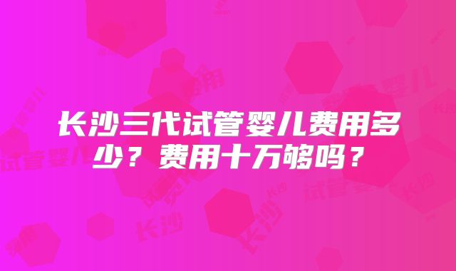 长沙三代试管婴儿费用多少？费用十万够吗？
