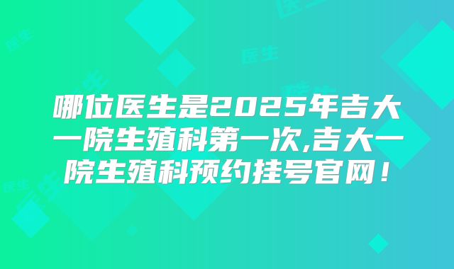 哪位医生是2025年吉大一院生殖科第一次,吉大一院生殖科预约挂号官网！