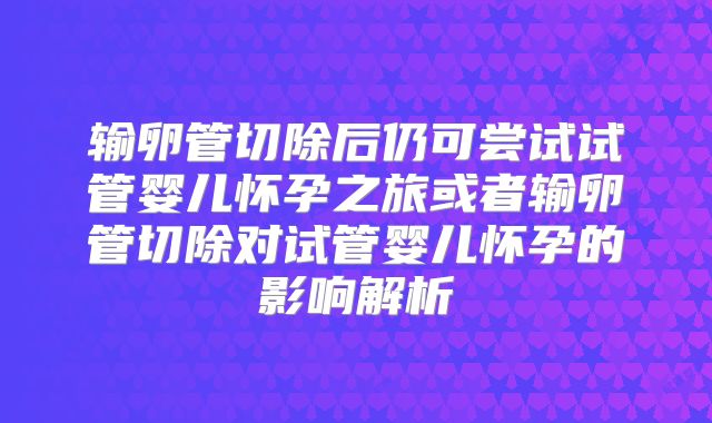 输卵管切除后仍可尝试试管婴儿怀孕之旅或者输卵管切除对试管婴儿怀孕的影响解析