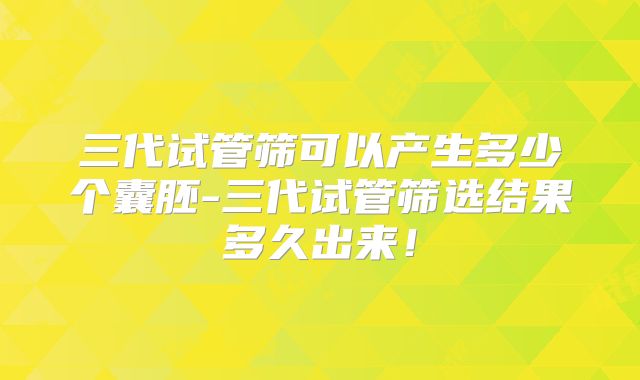 三代试管筛可以产生多少个囊胚-三代试管筛选结果多久出来！