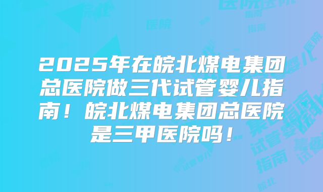2025年在皖北煤电集团总医院做三代试管婴儿指南！皖北煤电集团总医院是三甲医院吗！