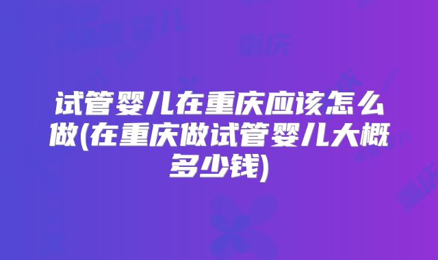 试管婴儿在重庆应该怎么做(在重庆做试管婴儿大概多少钱)