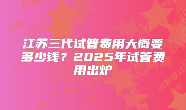 江苏三代试管费用大概要多少钱？2025年试管费用出炉