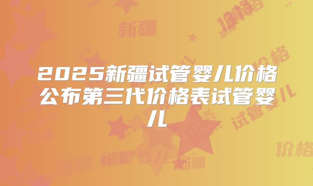 2025新疆试管婴儿价格公布第三代价格表试管婴儿