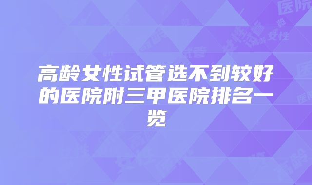 高龄女性试管选不到较好的医院附三甲医院排名一览