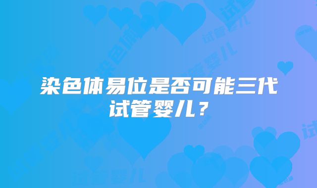 染色体易位是否可能三代试管婴儿?