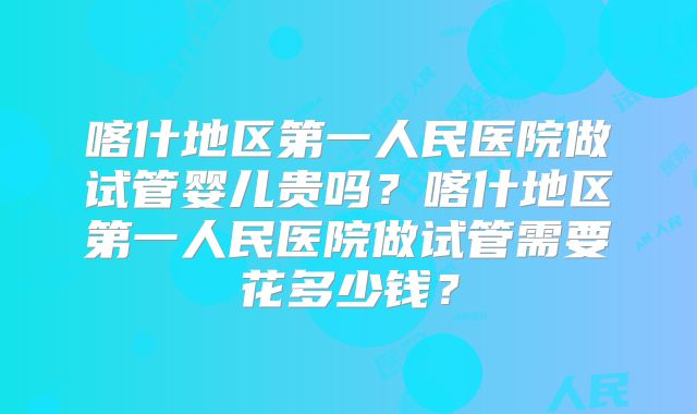 喀什地区第一人民医院做试管婴儿贵吗？喀什地区第一人民医院做试管需要花多少钱？
