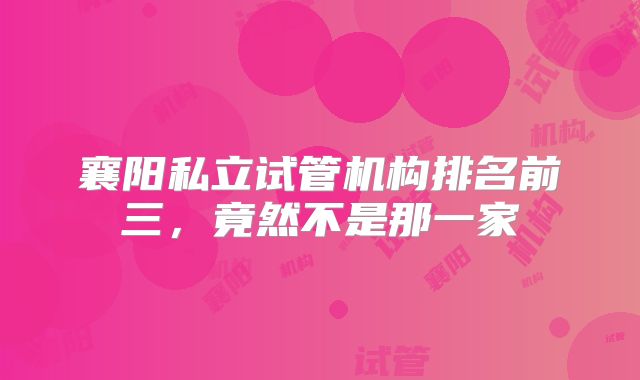 襄阳私立试管机构排名前三,竟然不是那一家