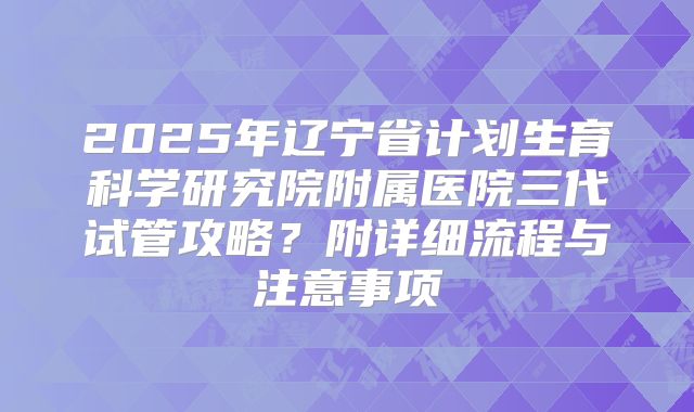 2025年辽宁省计划生育科学研究院附属医院三代试管攻略?附详细流程与注意事项