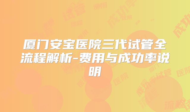 厦门安宝医院三代试管全流程解析-费用与成功率说明