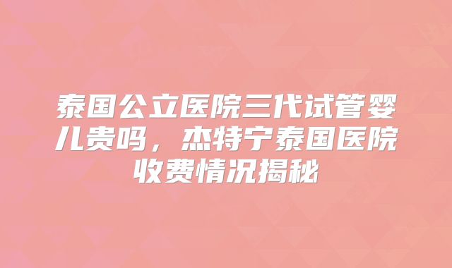 泰国公立医院三代试管婴儿贵吗，杰特宁泰国医院收费情况揭秘