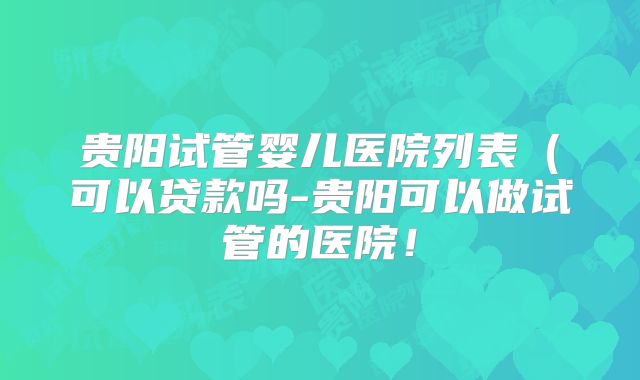 贵阳试管婴儿医院列表（可以贷款吗-贵阳可以做试管的医院！