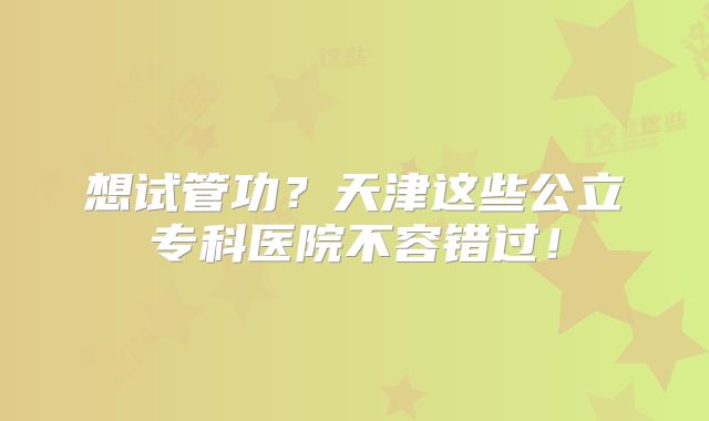 想试管功?天津这些公立专科医院不容错过!