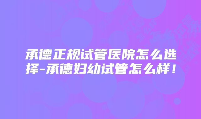 承德正规试管医院怎么选择-承德妇幼试管怎么样!