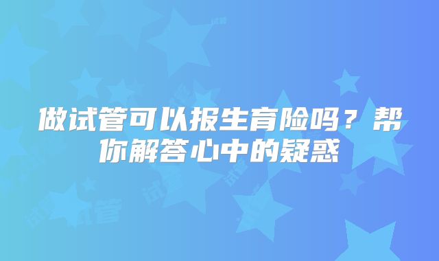 做试管可以报生育险吗？帮你解答心中的疑惑