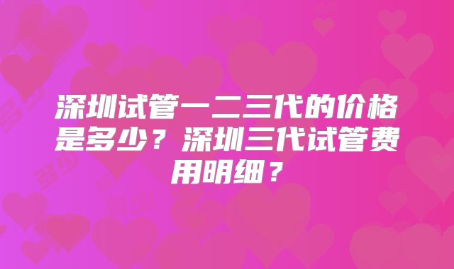 深圳试管一二三代的价格是多少？深圳三代试管费用明细？