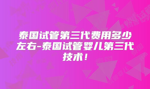 泰国试管第三代费用多少左右-泰国试管婴儿第三代技术！