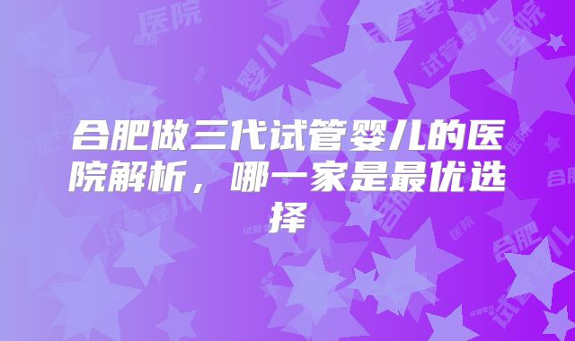 合肥做三代试管婴儿的医院解析，哪一家是最优选择
