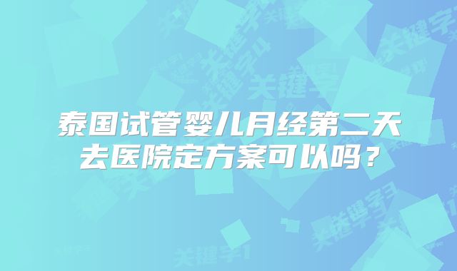 泰国试管婴儿月经第二天去医院定方案可以吗?