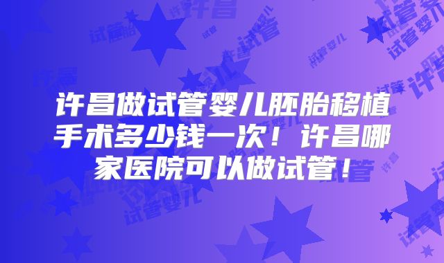 许昌做试管婴儿胚胎移植手术多少钱一次！许昌哪家医院可以做试管！