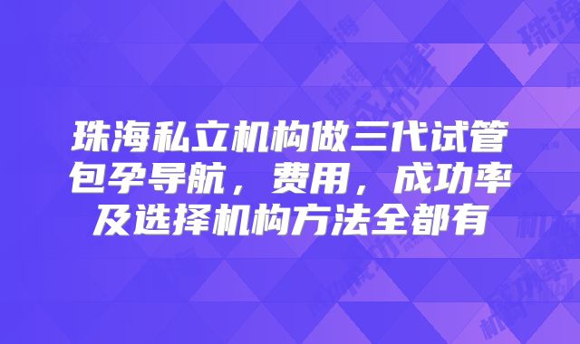 珠海私立机构做三代试管包孕导航,费用,成功率及选择机构方法全都有
