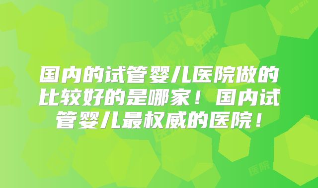 国内的试管婴儿医院做的比较好的是哪家！国内试管婴儿最权威的医院！