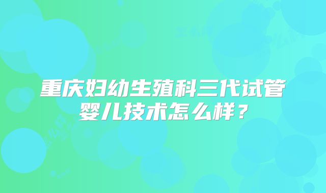 重庆妇幼生殖科三代试管婴儿技术怎么样？