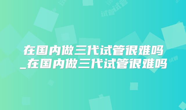 在国内做三代试管很难吗_在国内做三代试管很难吗