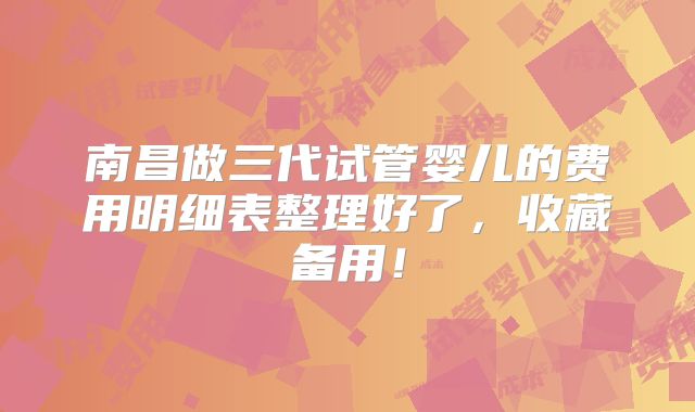 南昌做三代试管婴儿的费用明细表整理好了，收藏备用！