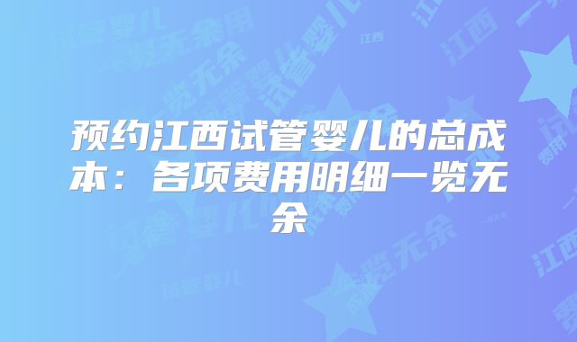 预约江西试管婴儿的总成本：各项费用明细一览无余