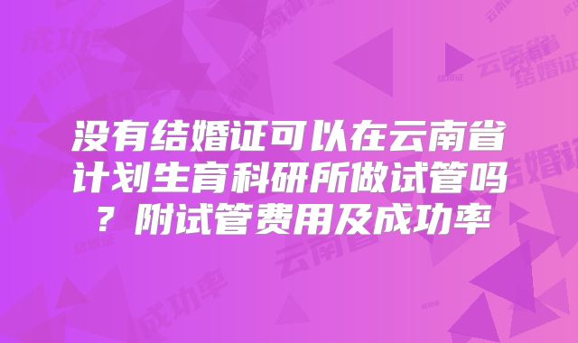 没有结婚证可以在云南省计划生育科研所做试管吗？附试管费用及成功率