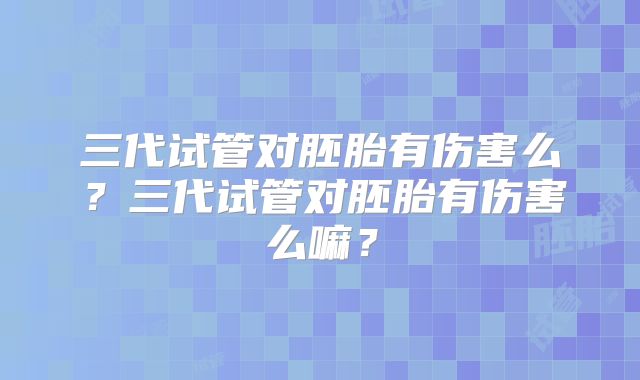 三代试管对胚胎有伤害么？三代试管对胚胎有伤害么嘛？