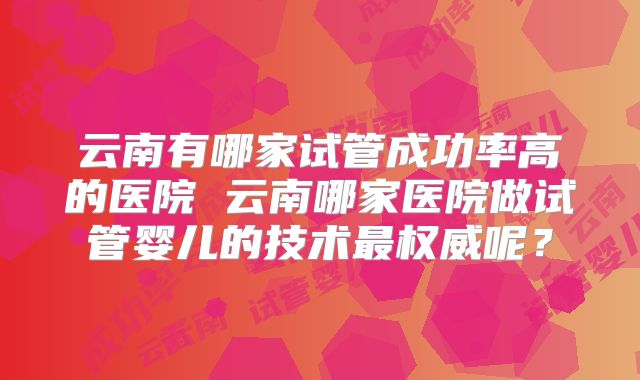 云南有哪家试管成功率高的医院 云南哪家医院做试管婴儿的技术最权威呢？