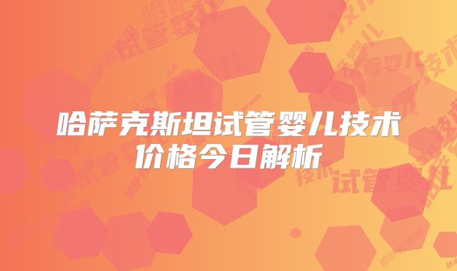 哈萨克斯坦试管婴儿技术价格今日解析