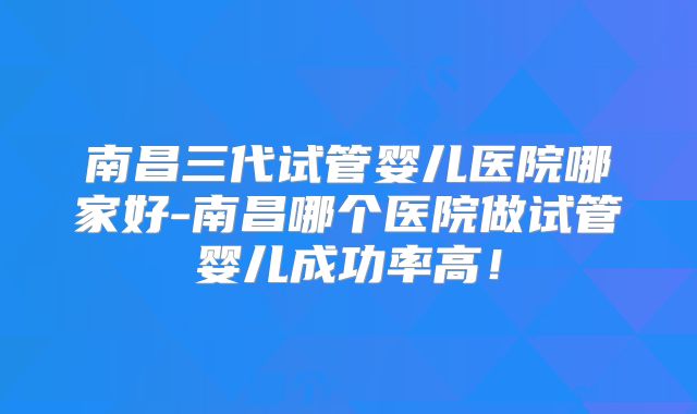 南昌三代试管婴儿医院哪家好-南昌哪个医院做试管婴儿成功率高!