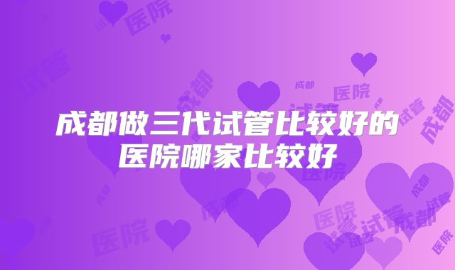 成都做三代试管比较好的医院哪家比较好