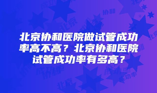 北京协和医院做试管成功率高不高？北京协和医院试管成功率有多高？