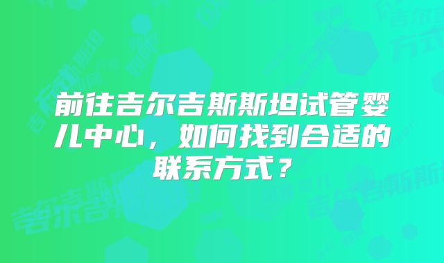前往吉尔吉斯斯坦试管婴儿中心,如何找到合适的联系方式?