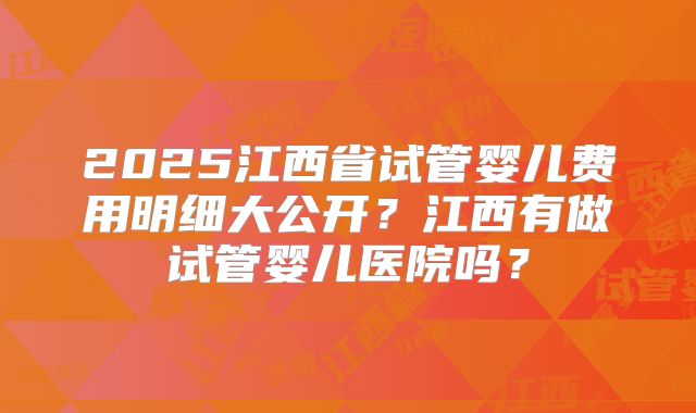 2025江西省试管婴儿费用明细大公开?江西有做试管婴儿医院吗?