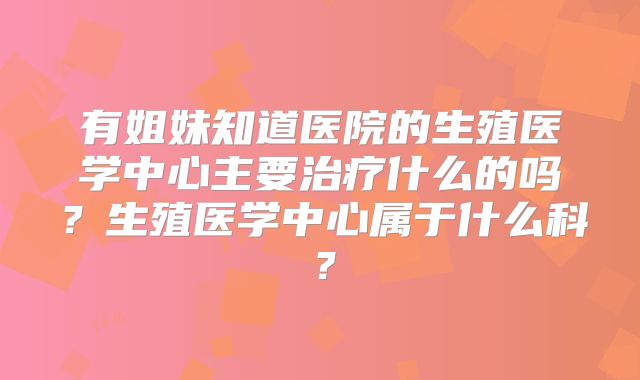 有姐妹知道医院的生殖医学中心主要治疗什么的吗？生殖医学中心属于什么科？