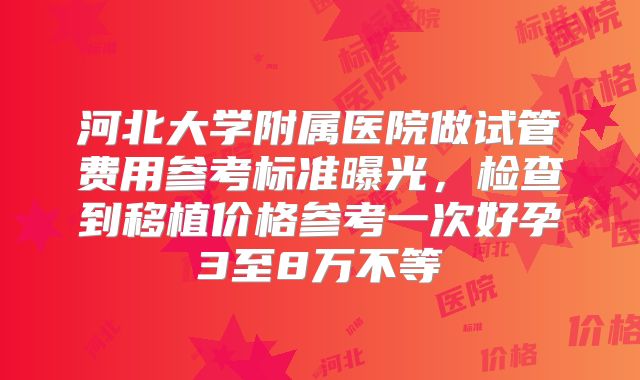 河北大学附属医院做试管费用参考标准曝光,检查到移植价格参考一次好孕3至8万不等