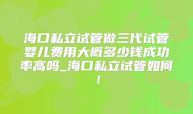 海口私立试管做三代试管婴儿费用大概多少钱成功率高吗_海口私立试管如何!
