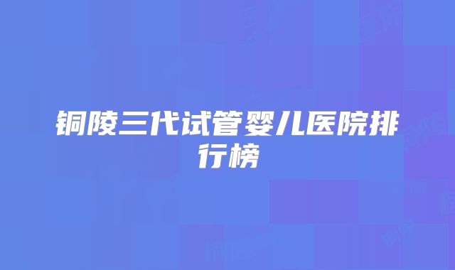 铜陵三代试管婴儿医院排行榜
