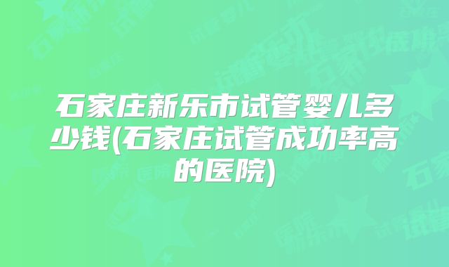 石家庄新乐市试管婴儿多少钱(石家庄试管成功率高的医院)